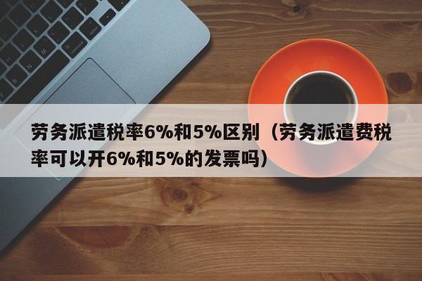 劳务派遣税率6%和5%区别（劳务派遣费税率可以开6%和5%的发票吗）