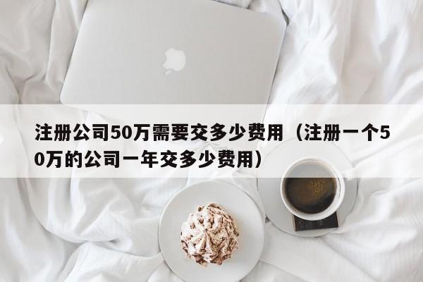 注册公司50万需要交多少费用（注册一个50万的公司一年交多少费用）