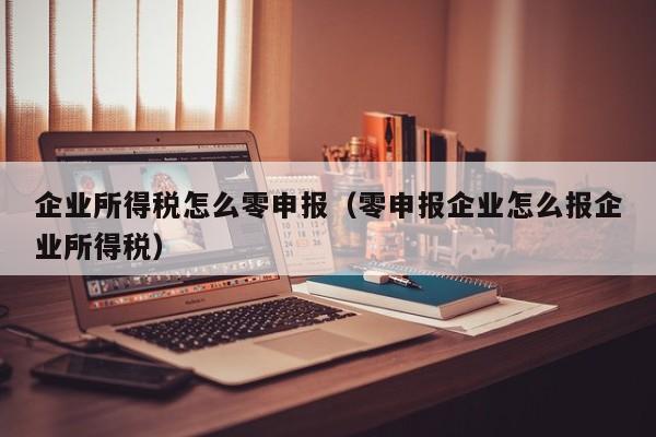 企业所得税怎么零申报（零申报企业怎么报企业所得税）