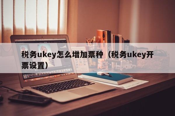 税务ukey怎么增加票种（税务ukey开票设置）