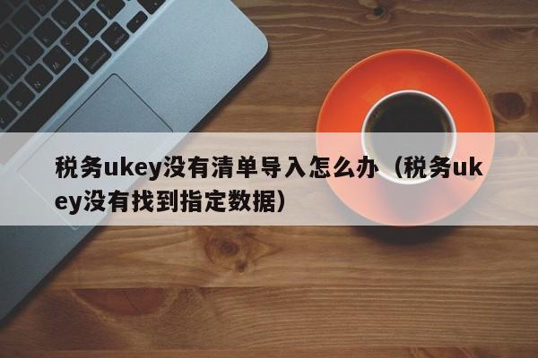 税务ukey没有清单导入怎么办（税务ukey没有找到指定数据）