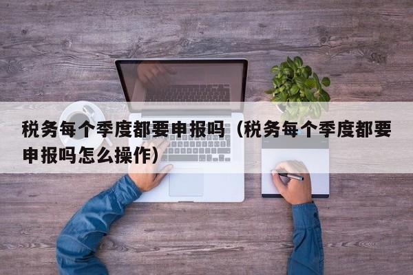 税务每个季度都要申报吗（税务每个季度都要申报吗怎么操作）