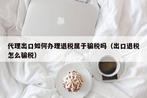 代理出口如何办理退税属于骗税吗（出口退税怎么骗税）