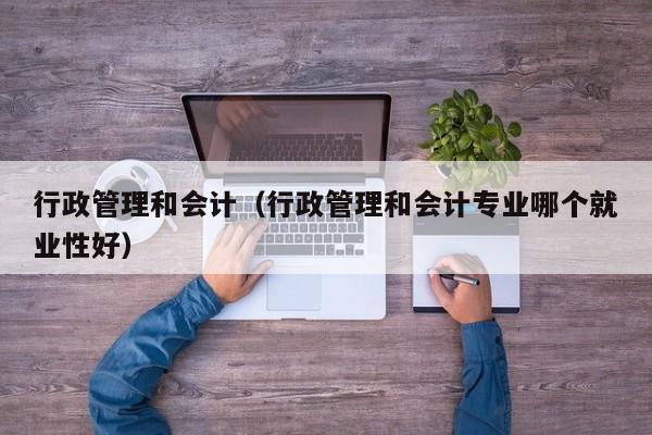 行政管理和会计（行政管理和会计专业哪个就业性好）