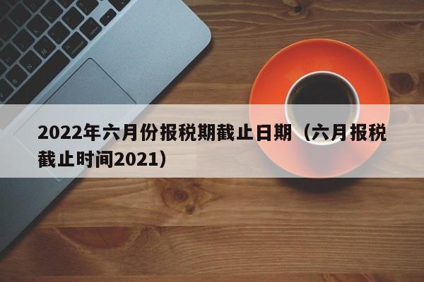 2022年六月份报税期截止日期（六月报税截止时间2021）