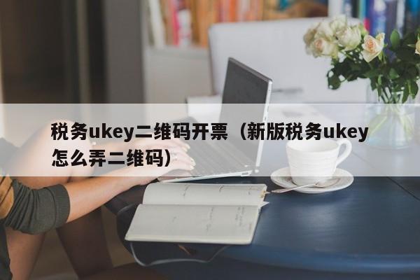 税务ukey二维码开票（新版税务ukey怎么弄二维码）