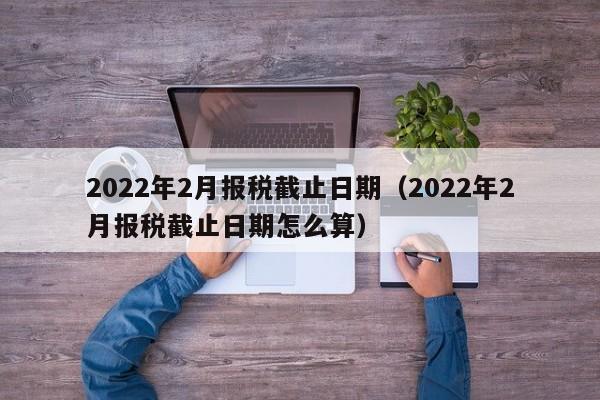 2022年2月报税截止日期（2022年2月报税截止日期怎么算）