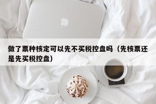 做了票种核定可以先不买税控盘吗（先核票还是先买税控盘）