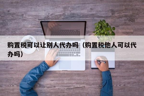 购置税可以让别人代办吗（购置税他人可以代办吗）