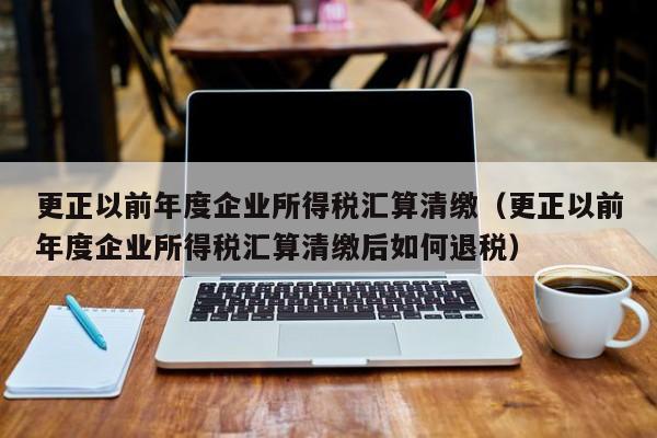 更正以前年度企业所得税汇算清缴（更正以前年度企业所得税汇算清缴后如何退税）