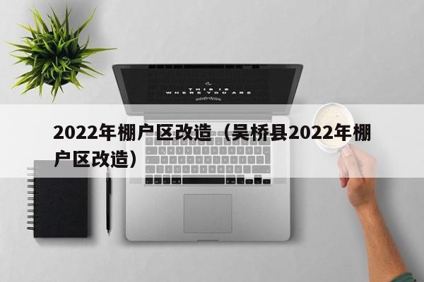 2022年棚户区改造（吴桥县2022年棚户区改造）