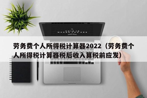 劳务费个人所得税计算器2022（劳务费个人所得税计算器税后收入算税前应发）