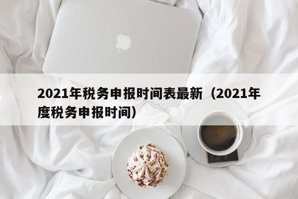 2021年税务申报时间表最新（2021年度税务申报时间）