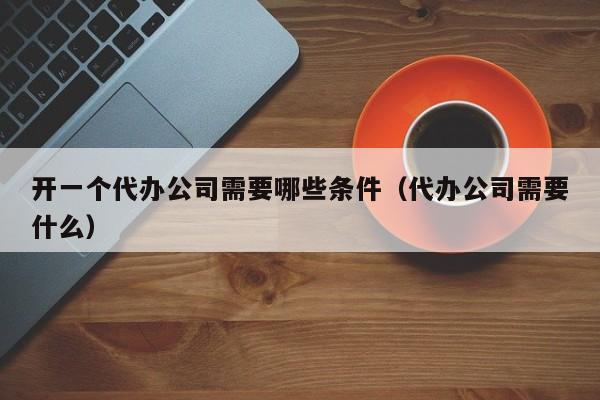 开一个代办公司需要哪些条件（代办公司需要什么）