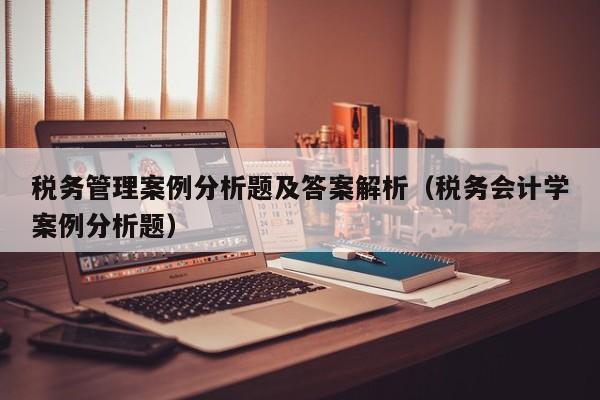 税务管理案例分析题及答案解析（税务会计学案例分析题）