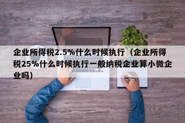 企业所得税2.5%什么时候执行（企业所得税25%什么时候执行一般纳税企业算小微企业吗）