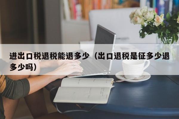 进出口税退税能退多少（出口退税是征多少退多少吗）