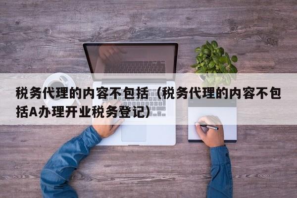 税务代理的内容不包括（税务代理的内容不包括A办理开业税务登记）