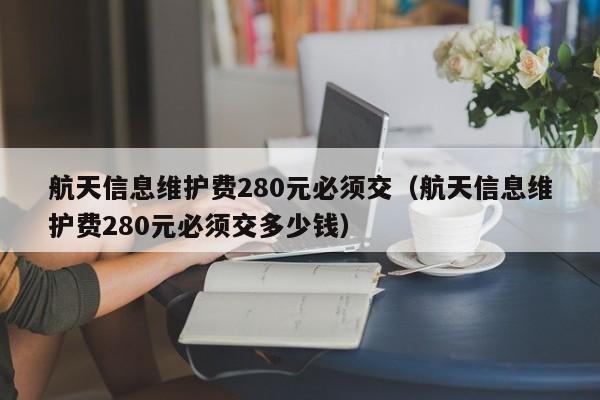 航天信息维护费280元必须交（航天信息维护费280元必须交多少钱）