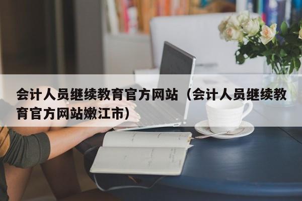 会计人员继续教育官方网站（会计人员继续教育官方网站嫩江市）