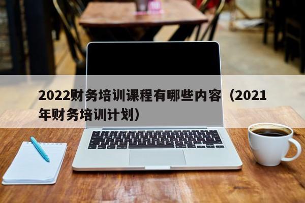 2022财务培训课程有哪些内容（2021年财务培训计划）