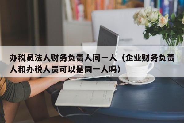 办税员法人财务负责人同一人（企业财务负责人和办税人员可以是同一人吗）