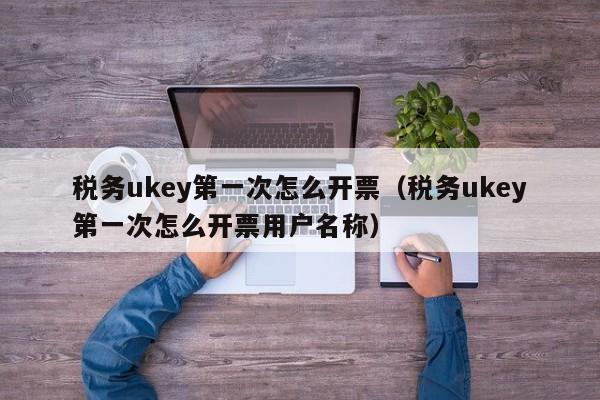 税务ukey第一次怎么开票（税务ukey第一次怎么开票用户名称）