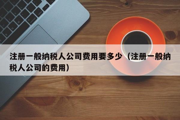 注册一般纳税人公司费用要多少（注册一般纳税人公司的费用）