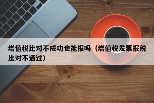 增值税比对不成功也能报吗（增值税发票报税比对不通过）