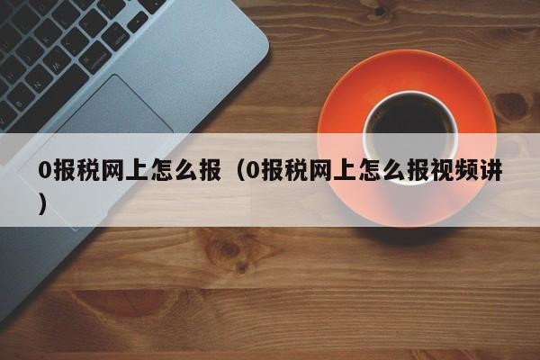 0报税网上怎么报（0报税网上怎么报视频讲）