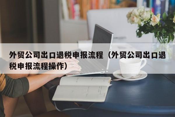 外贸公司出口退税申报流程（外贸公司出口退税申报流程操作）