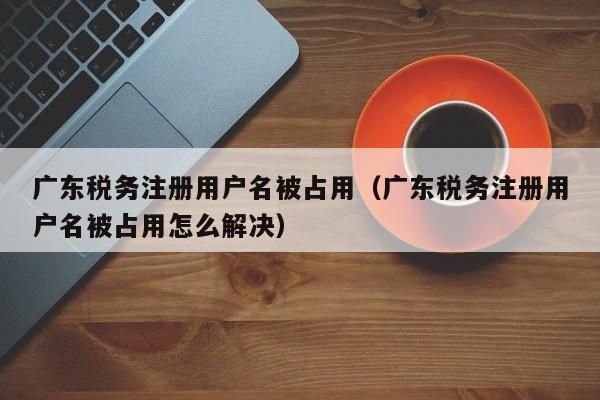 广东税务注册用户名被占用（广东税务注册用户名被占用怎么解决）