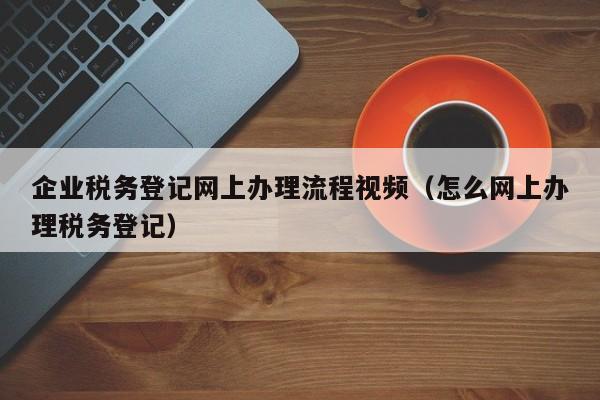 企业税务登记网上办理流程视频（怎么网上办理税务登记）