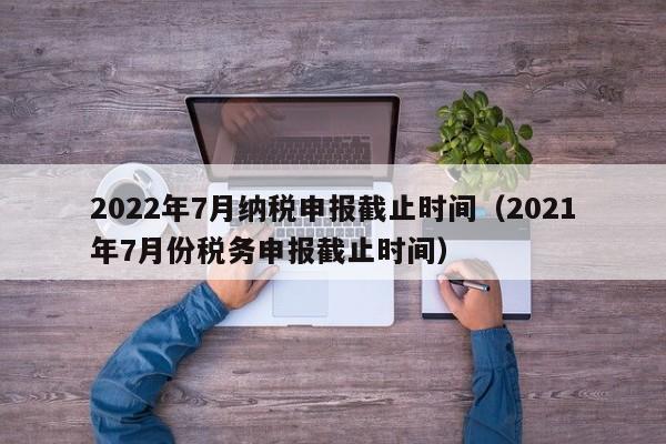 2022年7月纳税申报截止时间（2021年7月份税务申报截止时间）