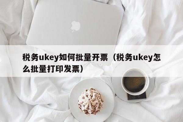 税务ukey如何批量开票（税务ukey怎么批量打印发票）