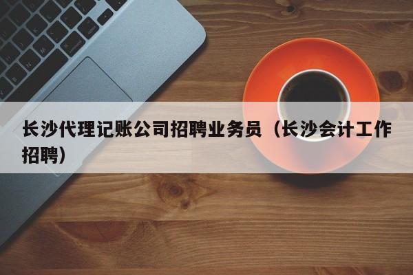 长沙代理记账公司招聘业务员（长沙会计工作招聘）