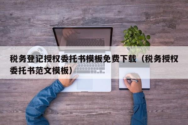 税务登记授权委托书模板免费下载（税务授权委托书范文模板）