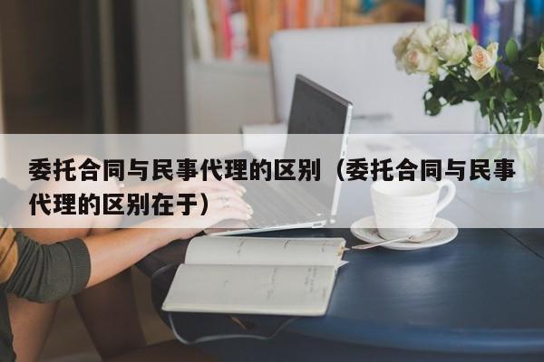 委托合同与民事代理的区别（委托合同与民事代理的区别在于）