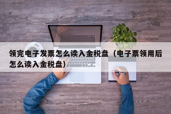 领完电子发票怎么读入金税盘（电子票领用后怎么读入金税盘）