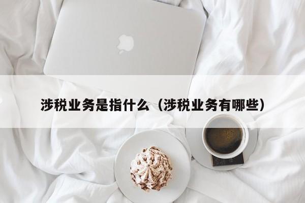 涉税业务是指什么（涉税业务有哪些）