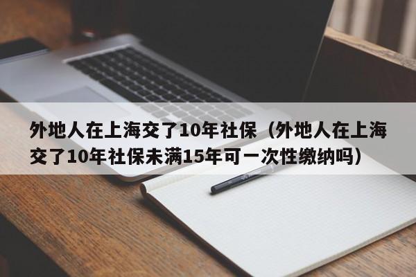 外地人在上海交了10年社保（外地人在上海交了10年社保未满15年可一次性缴纳吗）