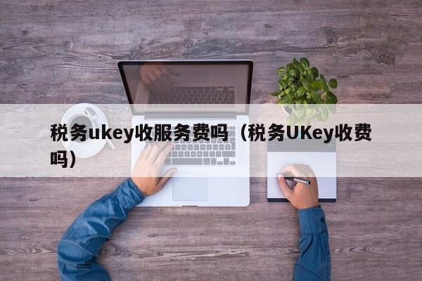 税务ukey收服务费吗（税务UKey收费吗）