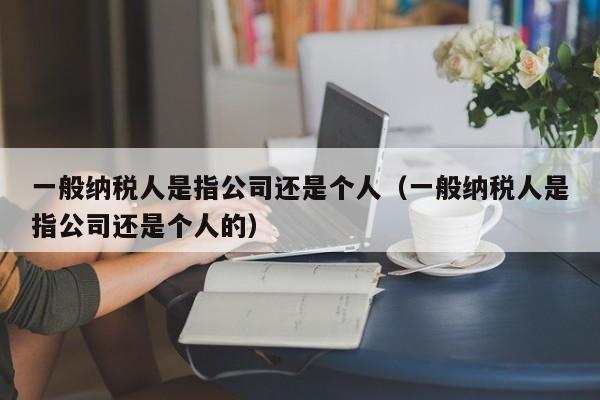 一般纳税人是指公司还是个人（一般纳税人是指公司还是个人的）