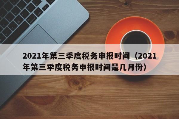 2021年第三季度税务申报时间（2021年第三季度税务申报时间是几月份）