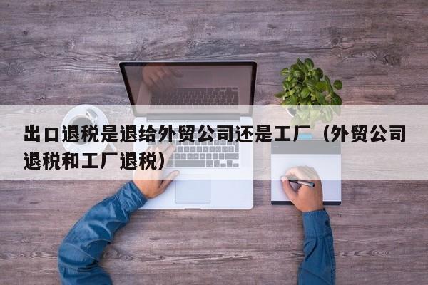 出口退税是退给外贸公司还是工厂（外贸公司退税和工厂退税）