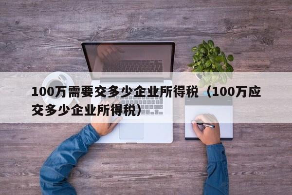 100万需要交多少企业所得税（100万应交多少企业所得税）