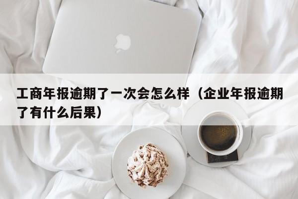 工商年报逾期了一次会怎么样（企业年报逾期了有什么后果）