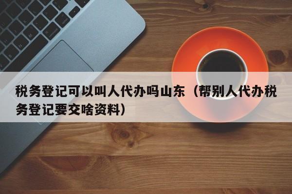 税务登记可以叫人代办吗山东（帮别人代办税务登记要交啥资料）