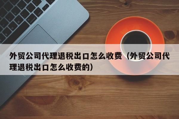 外贸公司代理退税出口怎么收费（外贸公司代理退税出口怎么收费的）