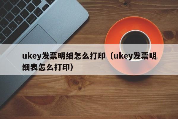 ukey发票明细怎么打印（ukey发票明细表怎么打印）